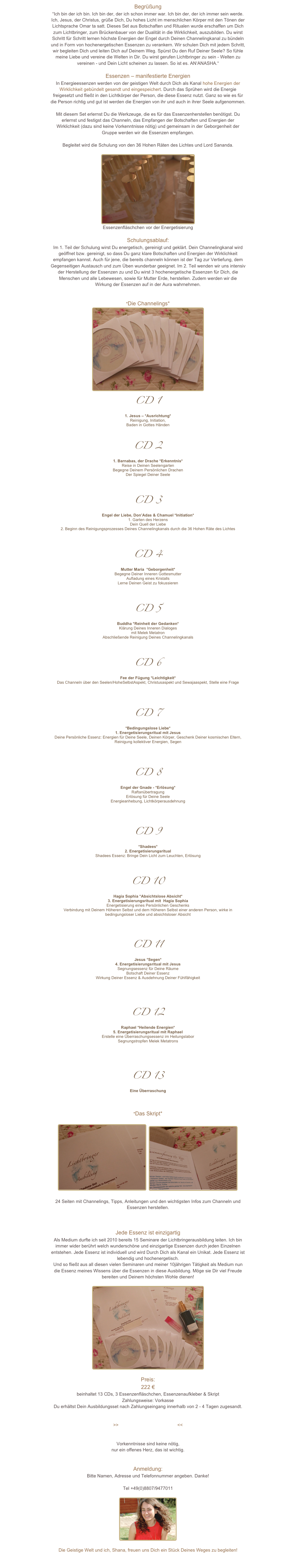 Begrüßung“Ich bin der ich bin. Ich bin der, der ich schon immer war. Ich bin der, der ich immer sein werde. Ich, Jesus, der Christus, grüße Dich, Du hohes Licht im menschlichen Körper mit den Tönen der Lichtsprache Omar ta satt. Dieses Set aus Botschaften und Ritualen wurde erschaffen um Dich zum Lichtbringer, zum Brückenbauer von der Dualität in die Wirklichkeit, auszubilden. Du wirst Schritt für Schritt lernen höchste Energien der Engel durch Deinen Channelingkanal zu bündeln und in Form von hochenergetischen Essenzen zu verankern. Wir schulen Dich mit jedem Schritt, wir begleiten Dich und leiten Dich auf Deinem Weg. Spürst Du den Ruf Deiner Seele? So fühle meine Liebe und vereine die Welten in Dir. Du wirst gerufen Lichtbringer zu sein - Welten zu vereinen - und Dein Licht scheinen zu lassen. So ist es. AN‘ANASHA.“

Essenzen – manifestierte Energien In Energieessenzen werden von der geistigen Welt durch Dich als Kanal hohe Energien der Wirklichkeit gebündelt gesandt und eingespeichert. Durch das Sprühen wird die Energie freigesetzt und fließt in den Lichtkörper der Person, die diese Essenz nutzt. Ganz so wie es für die Person richtig und gut ist werden die Energien von ihr und auch in ihrer Seele aufgenommen.

Mit diesem Set erlernst Du die Werkzeuge, die es für das Essenzenherstellen benötigst. Du erlernst und festigst das Channeln, das Empfangen der Botschaften und Energien der Wirklichkeit (dazu sind keine Vorkenntnisse nötig) und gemeinsam in der Geborgenheit der Gruppe werden wir die Essenzen empfangen. 

Begleitet wird die Schulung von den 36 Hohen Räten des Lichtes und Lord Sananda.

￼
Essenzenfläschchen vor der Energetisierung
Schulungsablauf: Im 1. Teil der Schulung wirst Du energetisch, gereinigt und geklärt. Dein Channelingkanal wird geöffnet bzw. gereinigt, so dass Du ganz klare Botschaften und Energien der Wirklichkeit empfangen kannst. Auch für jene, die bereits channeln können ist der Tag zur Vertiefung, dem Gegenseitigen Austausch und zum Üben wunderbar geeignet. Im 2. Teil wenden wir uns intensiv der Herstellung der Essenzen zu und Du wirst 3 hochenergetische Essenzen für Dich, die Menschen und alle Lebewesen, sowie für Mutter Erde, herstellen. Zudem werden wir die Wirkung der Essenzen auf in der Aura wahrnehmen.


*Die Channelings*
￼
CD 1
1. Jesus – *Ausrichtung*
Reinigung, Initiation, Baden in Gottes Händen

CD 2
1. Barnabas, der Drache *Erkenntnis* 
Reise in Deinen SeelengartenBegegne Deinem Persönlichen DrachenDer Spiegel Deiner Seele


CD 3
Engel der Liebe, Don’Adas & Chamuel *Initiation* 
1. Garten des HerzensDein Quell der Liebe2. Beginn des Reinigungsprozesses Deines Channelingkanals durch die 36 Hohen Räte des Lichtes 


CD 4
Mutter Maria  *Geborgenheit* 
Begegne Deiner Inneren GottesmutterAufladung eines KristallsLerne Deinen Geist zu fokussieren 

CD 5
Buddha *Reinheit der Gedanken* 
Klärung Deines Inneren Dialogesmit Melek MetatronAbschließende Reinigung Deines Channelingkanals

CD 6
Fee der Fügung *Leichtigkeit* 
Das Channeln über den Seelen/HoheSelbstAspekt, Christusaspekt und Sewajaaspekt, Stelle eine Frage


CD 7
*Bedingungslose Liebe* 1. Energetisierungsritual mit JesusDeine Persönliche Essenz: Energien für Deine Seele, Deinen Körper, Geschenk Deiner kosmischen Eltern, Reinigung kollektiver Energien, Segen


CD 8
Engel der Gnade - *Erlösung*
RaftanübertragungErlösung für Deine SeeleEnergieanhebung, Lichtkörperausdehnung


CD 9
*Shadees* 2. EnergetisierungsritualShadees Essenz: Bringe Dein Licht zum Leuchten, Erlösung


CD 10
Hagia Sophia *Absichtslose Absicht* 3. Energetisierungsritual mit  Hagia SophiaEnergetisierung eines Persönlichen GeschenksVerbindung mit Deinem Höheren Selbst und dem Höheren Selbst einer anderen Person, wirke in bedingungsloser Liebe und absichtsloser Absicht

CD 11
Jesus *Segen* 4. Energetisierungsritual mit JesusSegnungsessenz für Deine Räume Botschaft Deiner EssenzWirkung Deiner Essenz & Ausdehnung Deiner Fühlfähigkeit 

CD 12
Raphael *Heilende Energien* 5. Energetisierungsritual mit RaphaelErstelle eine Überraschungsessenz im HeilungslaborSegnungstropfen Melek Metatrons 


CD 13
Eine Überraschung



*Das Skript*

￼  ￼

24 Seiten mit Channelings, Tipps, Anleitungen und den wichtigsten Infos zum Channeln und Essenzen herstellen.



Jede Essenz ist einzigartigAls Medium durfte ich seit 2010 bereits 15 Seminare der Lichtbringerausbildung leiten. Ich bin immer wider berührt welch wunderschöne und einzigartige Essenzen durch jeden Einzelnen entstehen. Jede Essenz ist individuell und wird Durch Dich als Kanal ein Unikat. Jede Essenz ist lebendig und hochenergetisch. 
Und so fließt aus all diesen vielen Seminaren und meiner 10jährigen Tätigkeit als Medium nun die Essenz meines Wissens über die Essenzen in diese Ausbildung. Möge sie Dir viel Freude bereiten und Deinem höchsten Wohle dienen! 
￼

Preis: 
222 € 
beinhaltet 13 CDs, 3 Essenzenfläschchen, Essenzenaufkleber & Skript
Zahlungsweise: Vorkasse
Du erhältst Dein Ausbildungsset nach Zahlungseingang innerhalb von 2 - 4 Tagen zugesandt. 


>>Setpreis für Lichtbringer I & II<<


Vorkenntnisse sind keine nötig,nur ein offenes Herz, das ist wichtig.


Anmeldung: 
Bitte Namen, Adresse und Telefonnummer angeben. Danke!martinashana@yahoo.de
Tel +49(0)8807/9477011

￼

Die Geistige Welt und ich, Shana, freuen uns Dich ein Stück Deines Weges zu begleiten!

